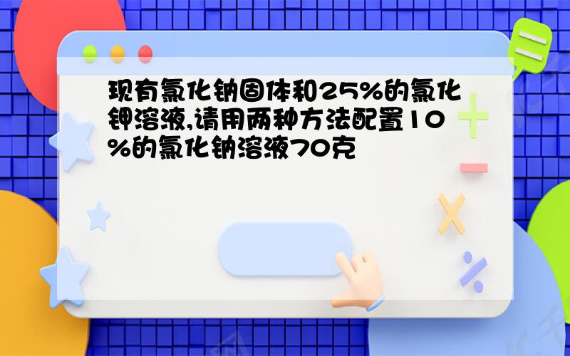 现有氯化钠固体和25%的氯化钾溶液,请用两种方法配置10%的氯化钠溶液70克