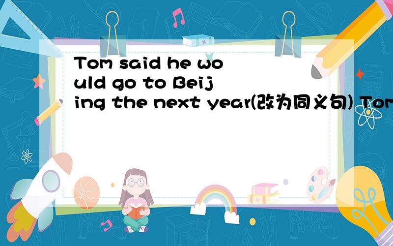 Tom said he would go to Beijing the next year(改为同义句) Tom sai