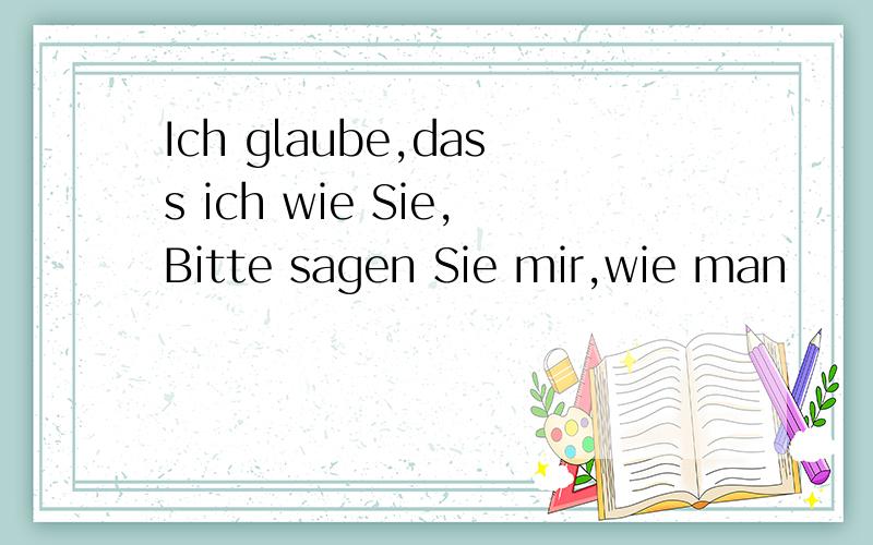 Ich glaube,dass ich wie Sie,Bitte sagen Sie mir,wie man