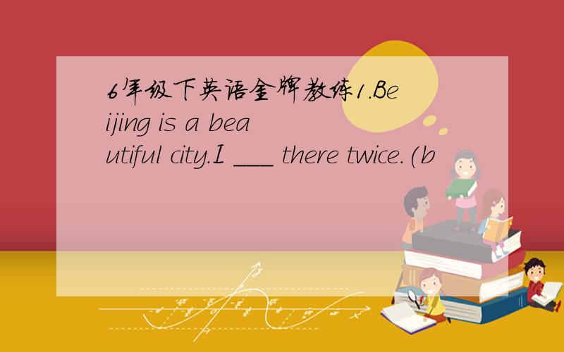 6年级下英语金牌教练1.Beijing is a beautiful city.I ___ there twice.(b