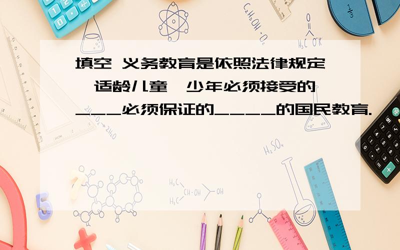 填空 义务教育是依照法律规定,适龄儿童、少年必须接受的、___必须保证的____的国民教育.