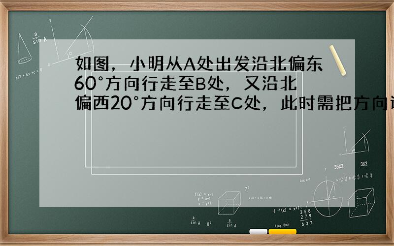 如图，小明从A处出发沿北偏东60°方向行走至B处，又沿北偏西20°方向行走至C处，此时需把方向调整到与出发时一致，则方向