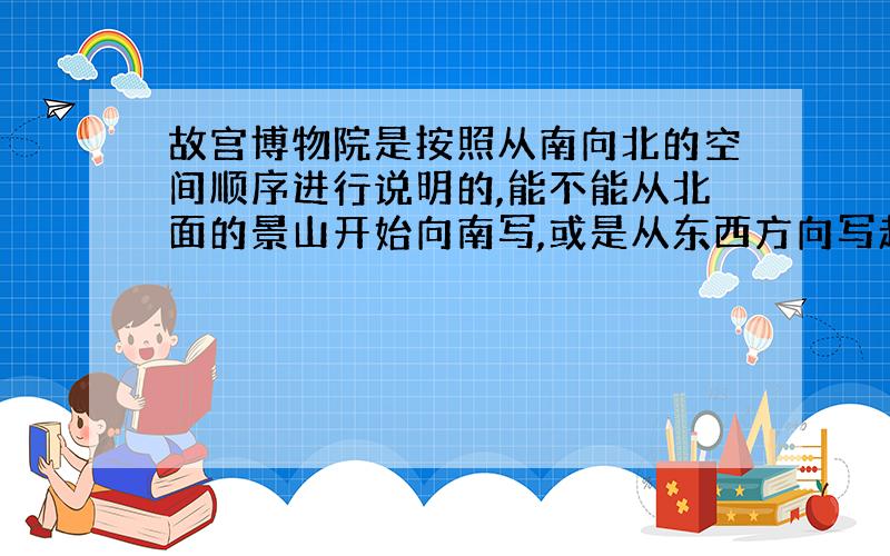 故宫博物院是按照从南向北的空间顺序进行说明的,能不能从北面的景山开始向南写,或是从东西方向写起?为什么?