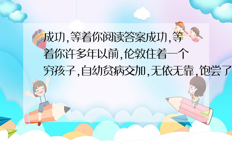 成功,等着你阅读答案成功,等着你许多年以前,伦敦住着一个穷孩子,自幼贫病交加,无依无靠,饱尝了人生的艰辛.为了糊口,他不