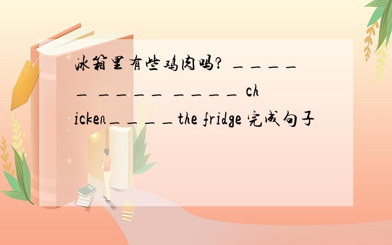 冰箱里有些鸡肉吗? _____ ____ ____ chicken____the fridge 完成句子