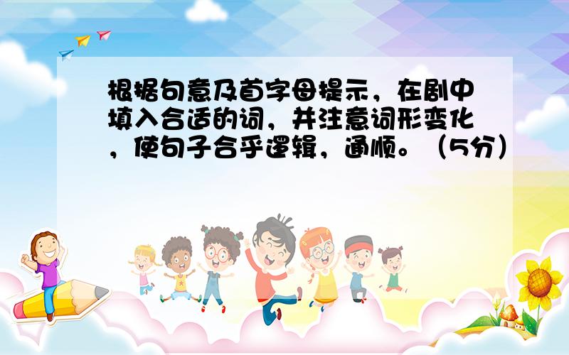 根据句意及首字母提示，在剧中填入合适的词，并注意词形变化，使句子合乎逻辑，通顺。（5分）