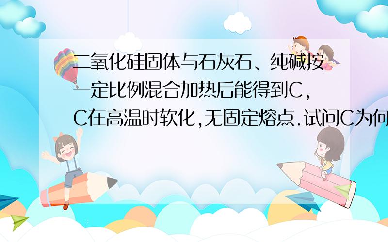 二氧化硅固体与石灰石、纯碱按一定比例混合加热后能得到C,C在高温时软化,无固定熔点.试问C为何物?