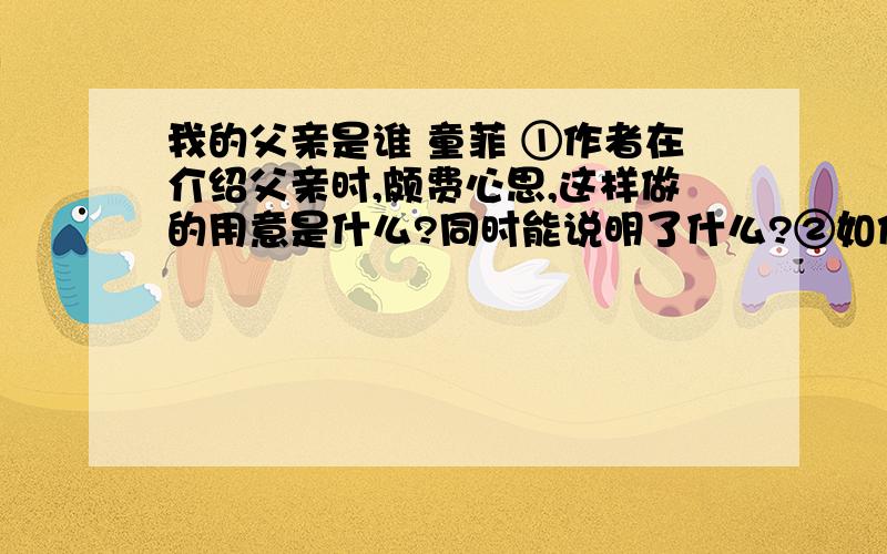 我的父亲是谁 童菲 ①作者在介绍父亲时,颇费心思,这样做的用意是什么?同时能说明了什么?②如何理解“这就是父亲所能给我的