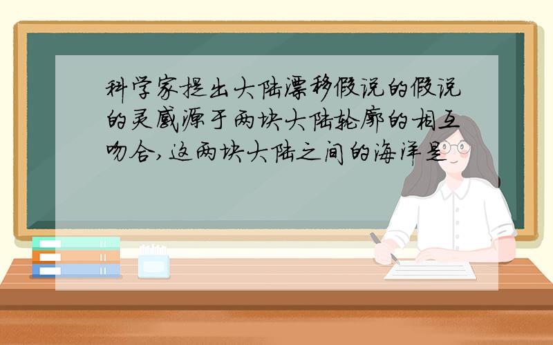 科学家提出大陆漂移假说的假说的灵感源于两块大陆轮廓的相互吻合,这两块大陆之间的海洋是