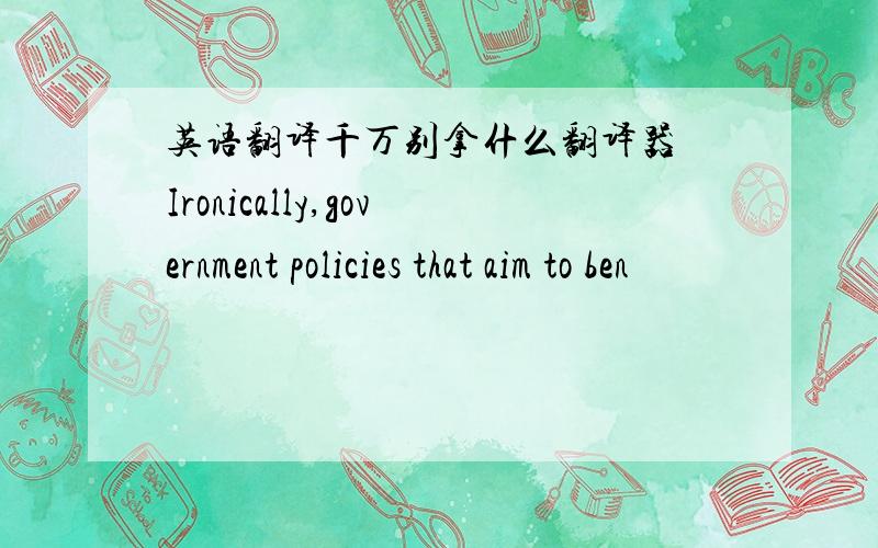 英语翻译千万别拿什么翻译器 Ironically,government policies that aim to ben