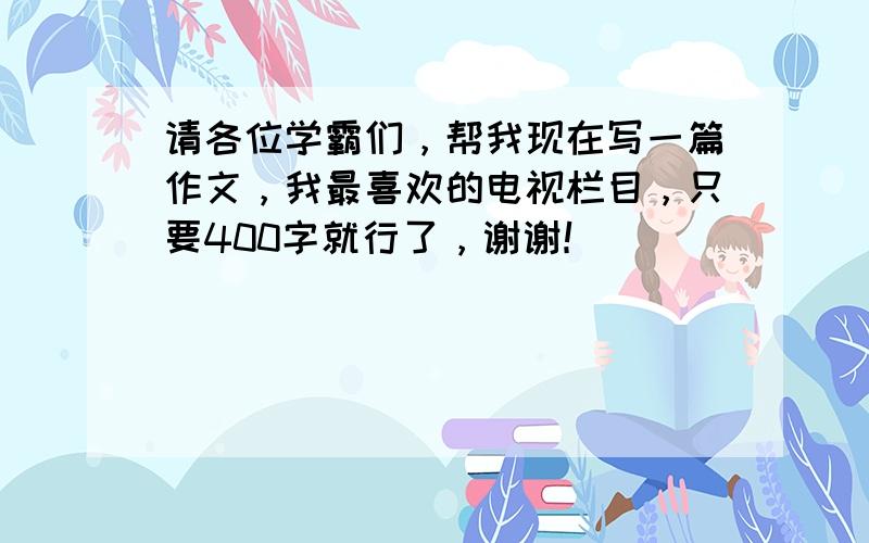 请各位学霸们，帮我现在写一篇作文，我最喜欢的电视栏目，只要400字就行了，谢谢！