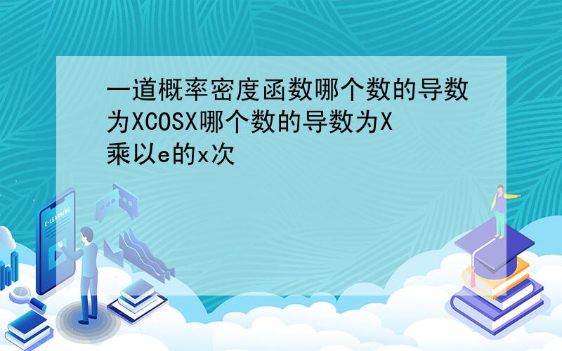 一道概率密度函数哪个数的导数为XCOSX哪个数的导数为X乘以e的x次