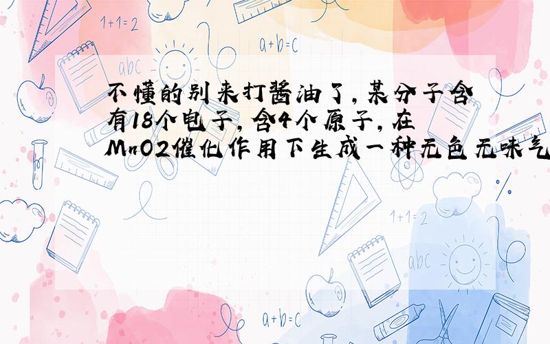 不懂的别来打酱油了,某分子含有18个电子,含4个原子,在MnO2催化作用下生成一种无色无味气体,它是what?