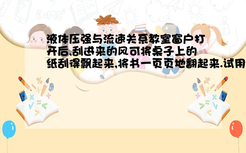 液体压强与流速关系教室窗户打开后,刮进来的风可将桌子上的纸刮得飘起来,将书一页页地翻起来.试用你学过的物理知识解释原因.