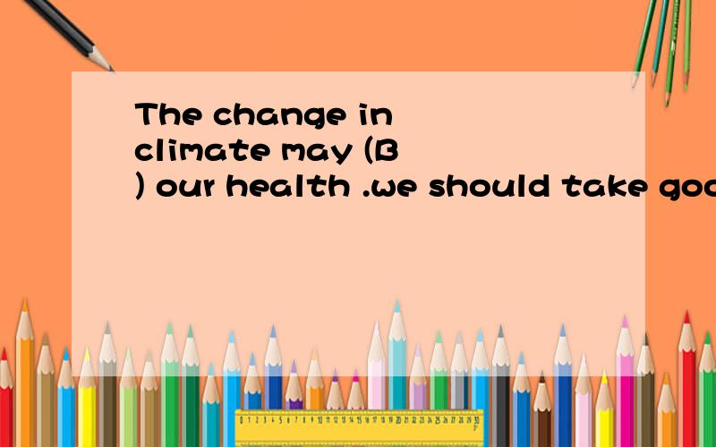 The change in climate may (B) our health .we should take goo