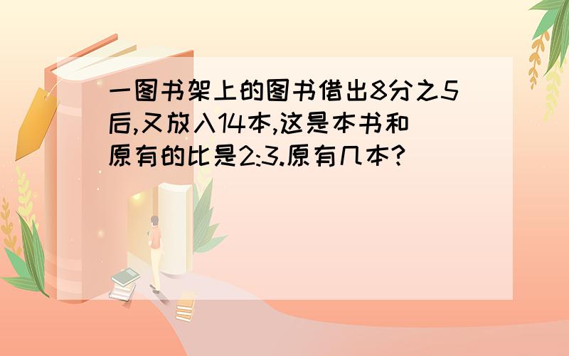 一图书架上的图书借出8分之5后,又放入14本,这是本书和原有的比是2:3.原有几本?