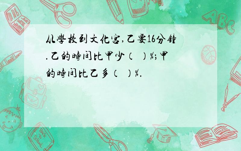 从学校到文化宫,乙要16分钟.乙的时间比甲少（ ）%；甲的时间比乙多（ ）%.