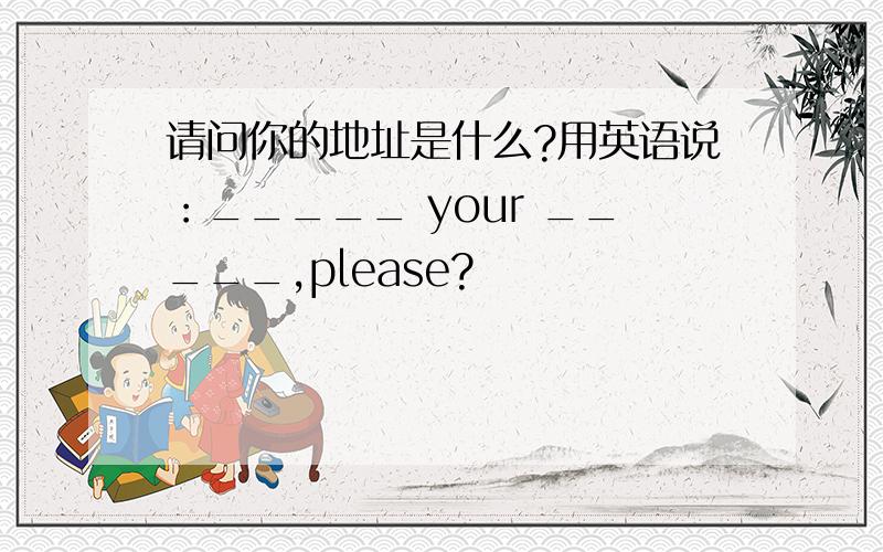 请问你的地址是什么?用英语说：_____ your _____,please?