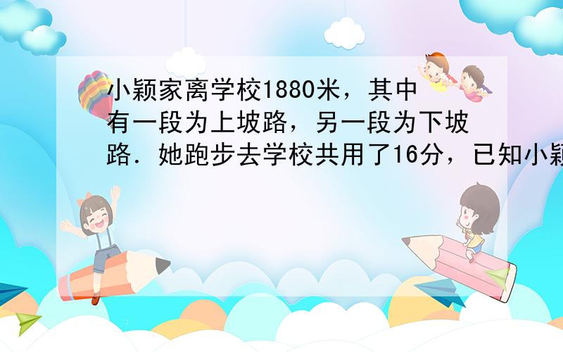 小颖家离学校1880米，其中有一段为上坡路，另一段为下坡路．她跑步去学校共用了16分，已知小颖在上坡路上的平均速度是4.