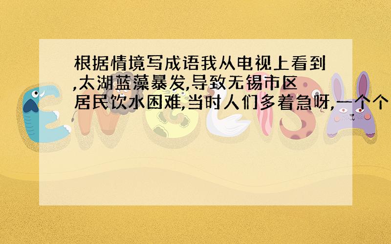 根据情境写成语我从电视上看到,太湖蓝藻暴发,导致无锡市区居民饮水困难,当时人们多着急呀,一个个（）、（）,看到这情景,我