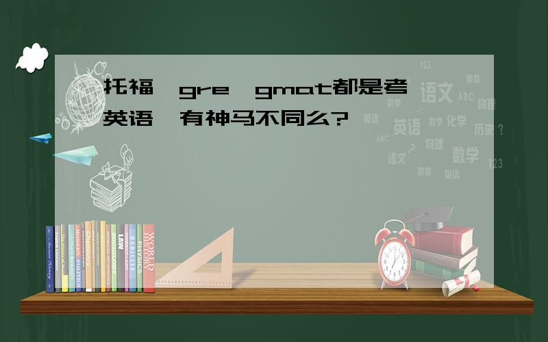 托福,gre,gmat都是考英语,有神马不同么?