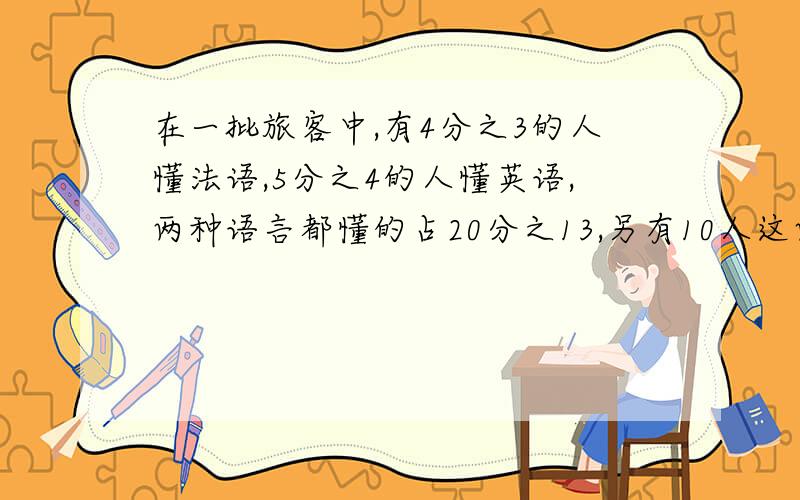 在一批旅客中,有4分之3的人懂法语,5分之4的人懂英语,两种语言都懂的占20分之13,另有10人这两种语言都不懂,这批旅