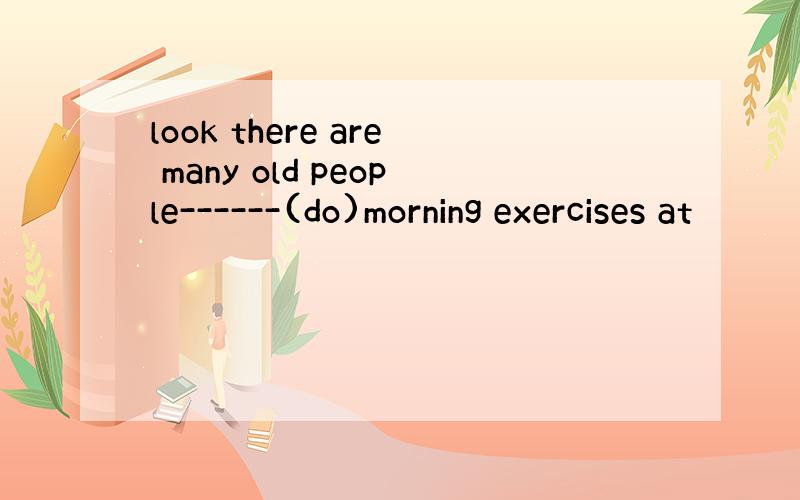 look there are many old people------(do)morning exercises at