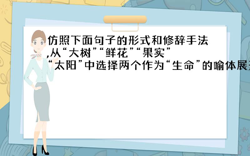 仿照下面句子的形式和修辞手法,从“大树”“鲜花”“果实”“太阳”中选择两个作为“生命”的喻体展开叙写,与前一句构成意思相