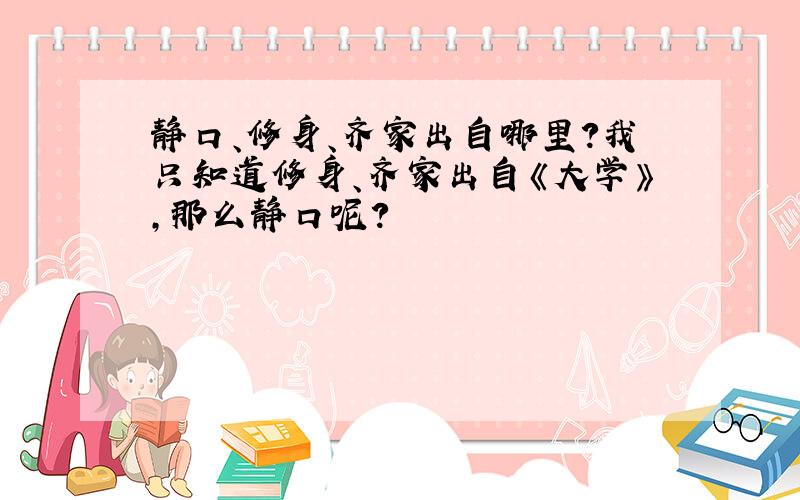 静口、修身、齐家出自哪里?我只知道修身、齐家出自《大学》,那么静口呢?