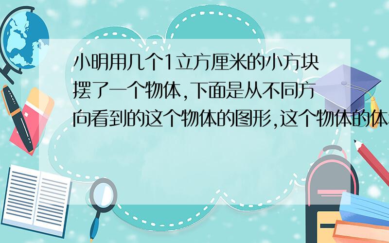 小明用几个1立方厘米的小方块摆了一个物体,下面是从不同方向看到的这个物体的图形,这个物体的体积是?