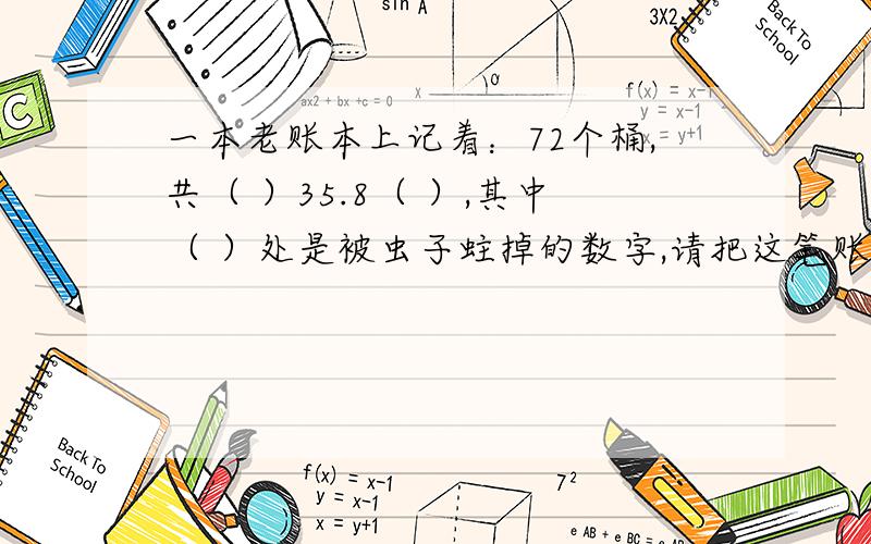 一本老账本上记着：72个桶,共（ ）35.8（ ）,其中（ ）处是被虫子蛀掉的数字,请把这笔账补上.