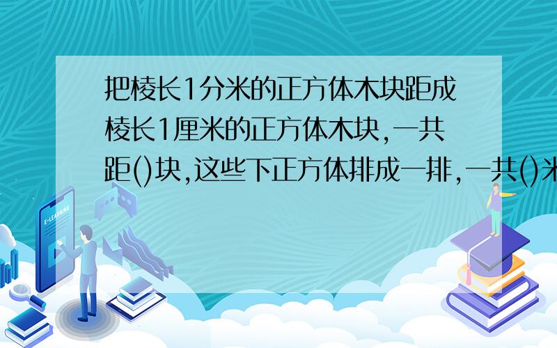 把棱长1分米的正方体木块距成棱长1厘米的正方体木块,一共距()块,这些下正方体排成一排,一共()米长