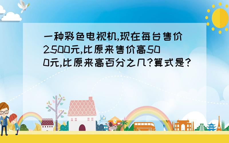 一种彩色电视机,现在每台售价2500元,比原来售价高500元,比原来高百分之几?算式是?