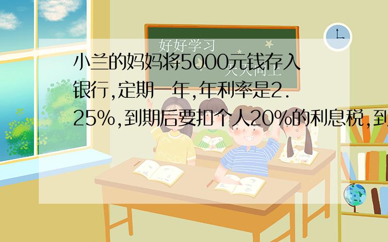 小兰的妈妈将5000元钱存入银行,定期一年,年利率是2.25%,到期后要扣个人20%的利息税,到期时可取回本息共