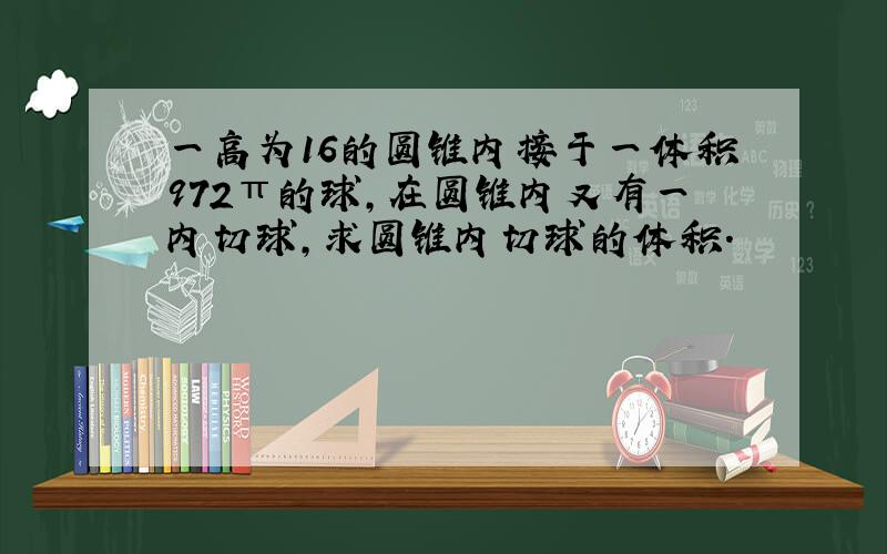 一高为16的圆锥内接于一体积972π的球,在圆锥内又有一内切球,求圆锥内切球的体积.