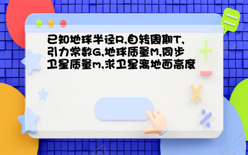 已知地球半径R,自转周期T,引力常数G,地球质量M,同步卫星质量m,求卫星离地面高度