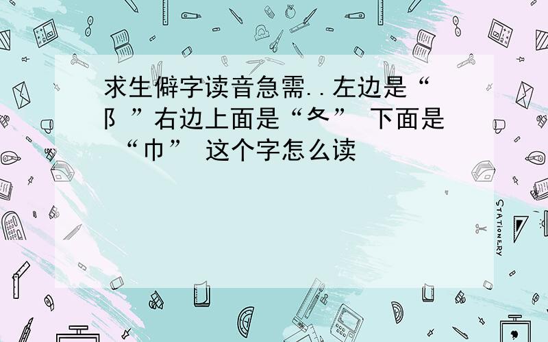 求生僻字读音急需..左边是“阝”右边上面是“夂” 下面是 “巾” 这个字怎么读