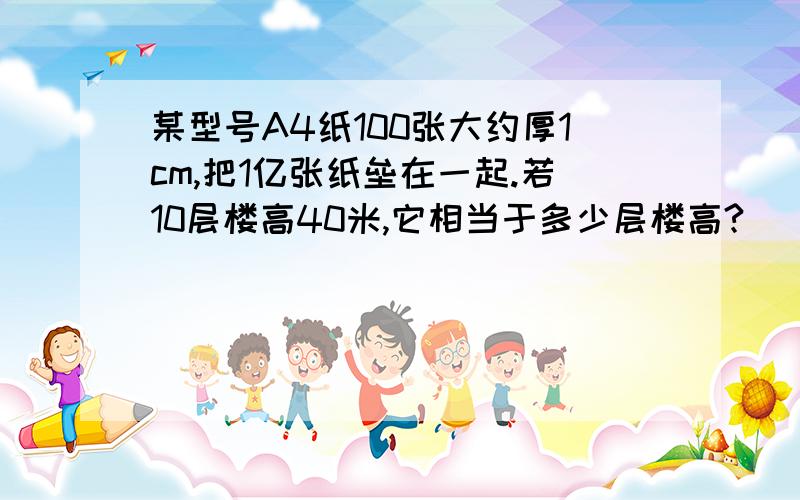 某型号A4纸100张大约厚1cm,把1亿张纸垒在一起.若10层楼高40米,它相当于多少层楼高?