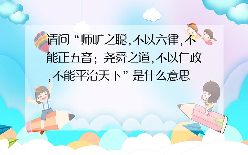 请问“师旷之聪,不以六律,不能正五音；尧舜之道,不以仁政,不能平治天下”是什么意思