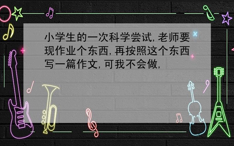 小学生的一次科学尝试,老师要现作业个东西,再按照这个东西写一篇作文,可我不会做,