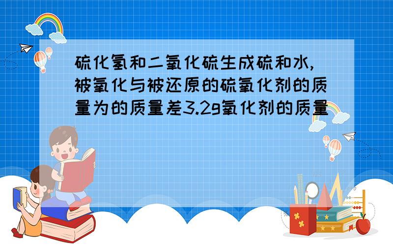 硫化氢和二氧化硫生成硫和水,被氧化与被还原的硫氧化剂的质量为的质量差3.2g氧化剂的质量