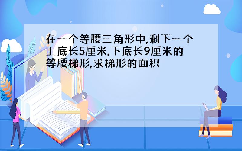 在一个等腰三角形中,剩下一个上底长5厘米,下底长9厘米的等腰梯形,求梯形的面积