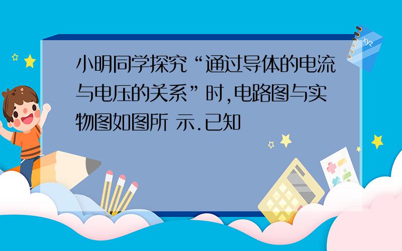 小明同学探究“通过导体的电流与电压的关系”时,电路图与实物图如图所 示.已知