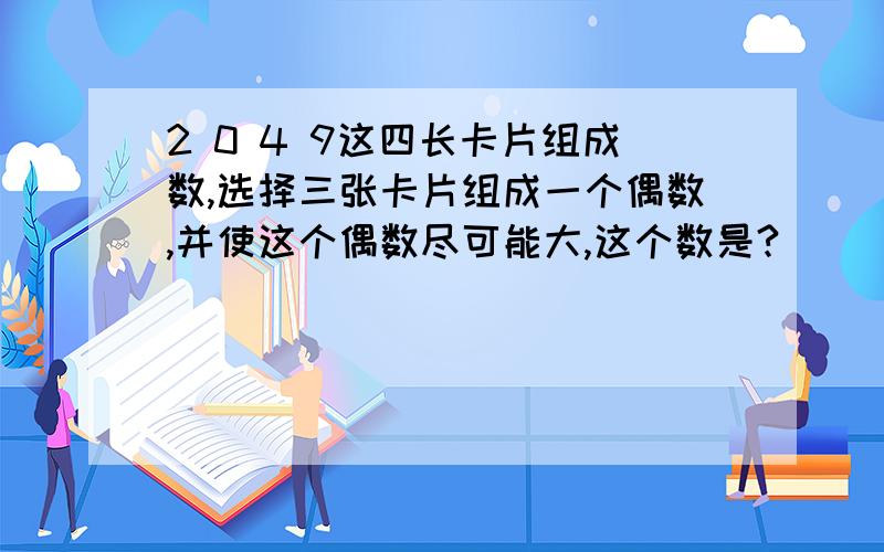 2 0 4 9这四长卡片组成数,选择三张卡片组成一个偶数,并使这个偶数尽可能大,这个数是?