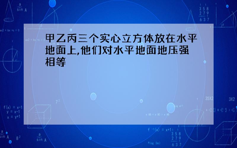 甲乙丙三个实心立方体放在水平地面上,他们对水平地面地压强相等