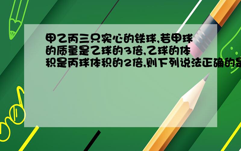 甲乙丙三只实心的铁球,若甲球的质量是乙球的3倍,乙球的体积是丙球体积的2倍,则下列说法正确的是