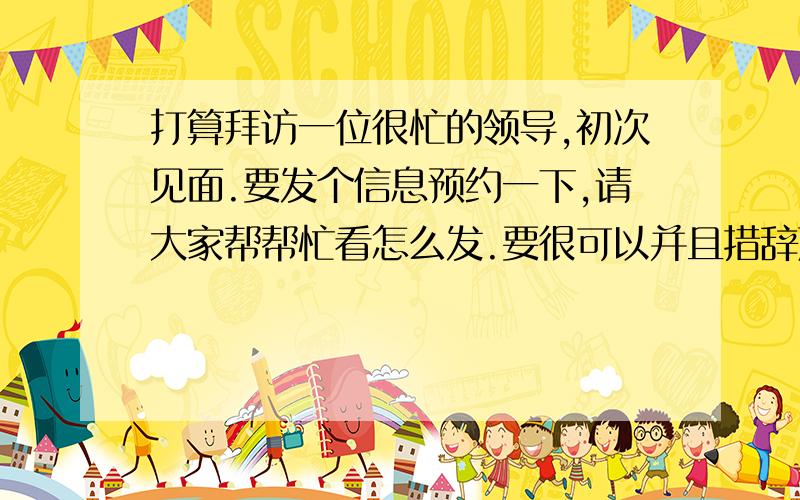 打算拜访一位很忙的领导,初次见面.要发个信息预约一下,请大家帮帮忙看怎么发.要很可以并且措辞严谨的.