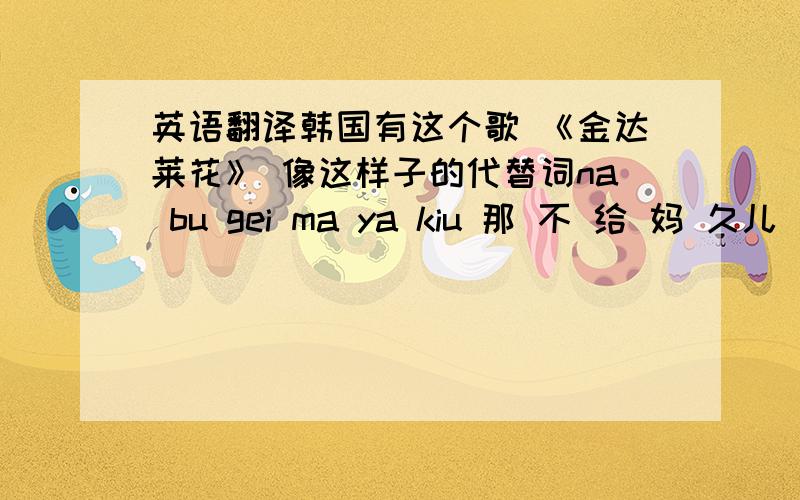 英语翻译韩国有这个歌 《金达莱花》 像这样子的代替词na bu gei ma ya kiu 那 不 给 妈 久儿 我 g