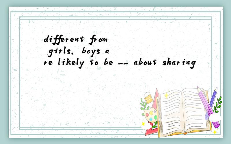 different from girls, boys are likely to be __ about sharing