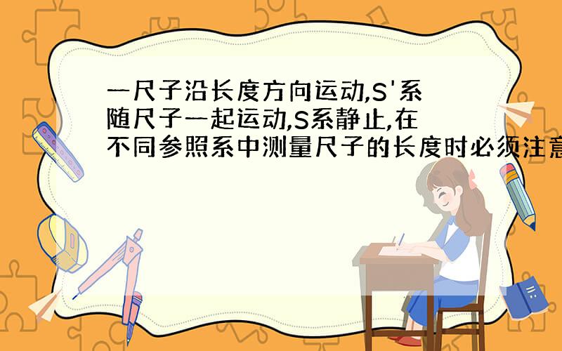 一尺子沿长度方向运动,S'系随尺子一起运动,S系静止,在不同参照系中测量尺子的长度时必须注意